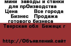 мини- заводы и станки для прОизводства › Цена ­ 100 - Все города Бизнес » Продажа готового бизнеса   . Тверская обл.,Бежецк г.